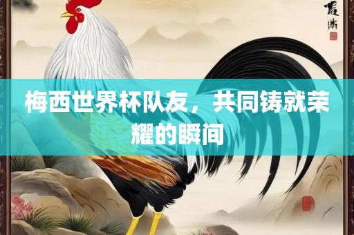 梅西世界杯队友，共同铸就荣耀的瞬间