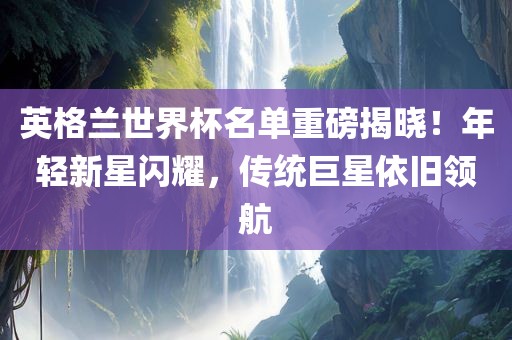 英格兰世界杯名单重磅揭晓！年轻新星闪耀，传统巨星依旧领航