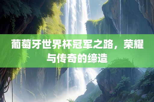 葡萄牙世界杯冠军之路，荣耀与传奇的缔造