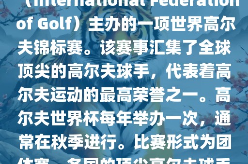 高尔夫世界杯（World Cup of Golf）是一项重要的国际高尔夫比赛，由国际高尔夫联合会（International Federation of Golf）主办的一项世界高尔夫锦标赛。该赛事汇集了全球顶尖的高尔夫球手，代表着高尔夫运动的最高荣誉之一。高尔夫世界杯每年举办一次，通常在秋季进行。比赛形式为团体赛，各国的顶尖高尔夫球手代表本国参赛，比赛地点会在全球各地的高尔夫球场之间轮换。