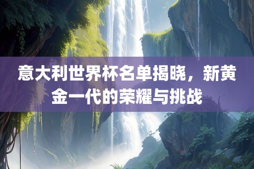 意大利世界杯名单揭晓，新黄金一代的荣耀与挑战