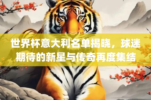 世界杯意大利名单揭晓，球迷期待的新星与传奇再度集结