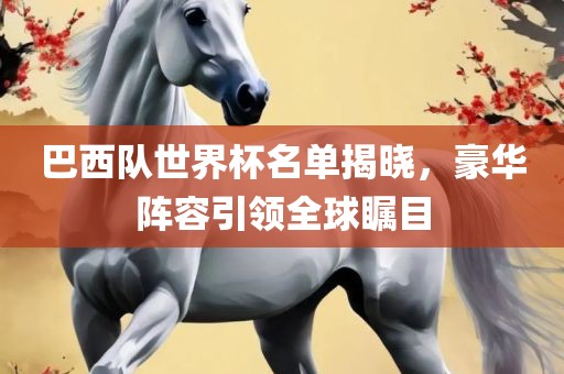巴西队世界杯名单揭晓，豪华阵容引领全球瞩目