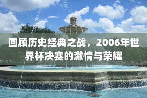 回顾历史经典之战，2006年世界杯决赛的激情与荣耀