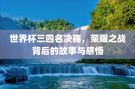 世界杯三四名决赛，荣耀之战背后的故事与感悟
