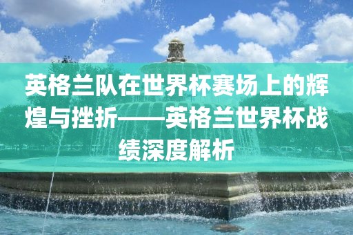 英格兰队在世界杯赛场上的辉煌与挫折——英格兰世界杯战绩深度解析