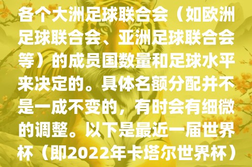 世界杯的名额分配通常是根据各个大洲足球联合会（如欧洲足球联合会、亚洲足球联合会等）的成员国数量和足球水平来决定的。具体名额分配并不是一成不变的，有时会有细微的调整。以下是最近一届世界杯（即2022年卡塔尔世界杯）各大洲的名额分配情况