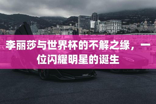 李丽莎与世界杯的不解之缘，一位闪耀明星的诞生