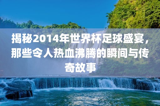 揭秘2014年世界杯足球盛宴，那些令人热血沸腾的瞬间与传奇故事