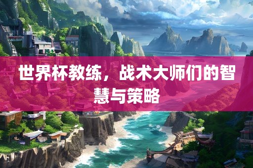世界杯教练，战术大师们的智慧与策略