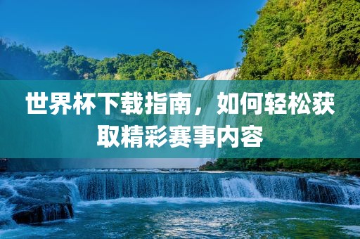 世界杯下载指南，如何轻松获取精彩赛事内容