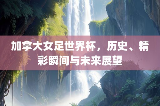 加拿大女足世界杯，历史、精彩瞬间与未来展望