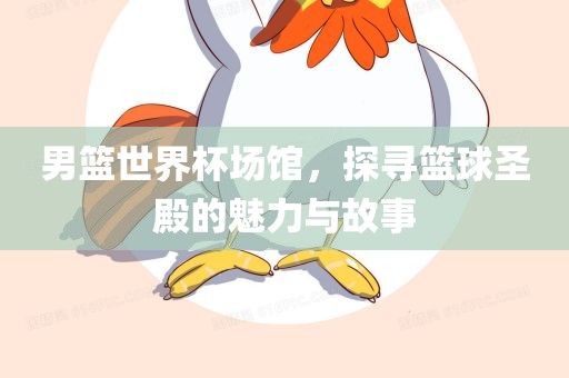 男篮世界杯场馆，探寻篮球圣殿的魅力与故事