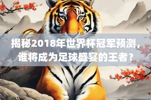 揭秘2018年世界杯冠军预测，谁将成为足球盛宴的王者？