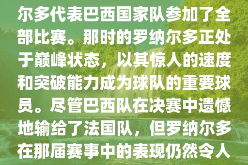 在1998年法国世界杯上，罗纳尔多代表巴西国家队参加了全部比赛。那时的罗纳尔多正处于巅峰状态，以其惊人的速度和突破能力成为球队的重要球员。尽管巴西队在决赛中遗憾地输给了法国队，但罗纳尔多在那届赛事中的表现仍然令人瞩目。