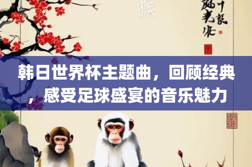 韩日世界杯主题曲，回顾经典，感受足球盛宴的音乐魅力
