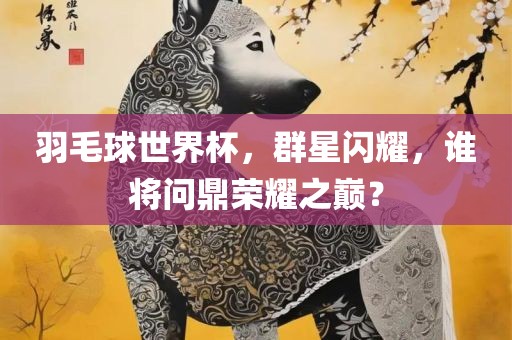 羽毛球世界杯，群星闪耀，谁将问鼎荣耀之巅？