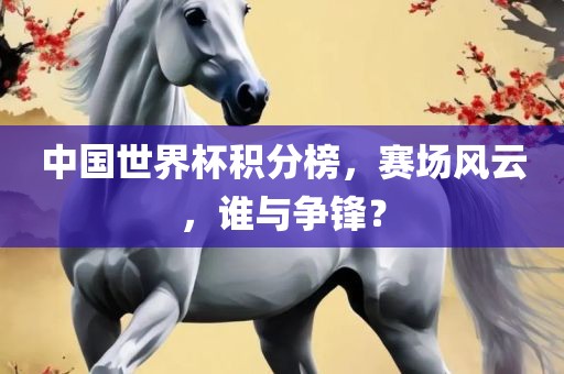 中国世界杯积分榜，赛场风云，谁与争锋？