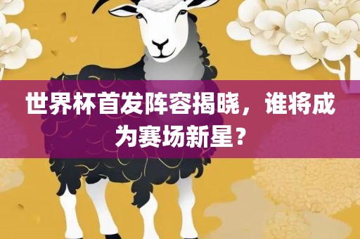 世界杯首发阵容揭晓，谁将成为赛场新星？