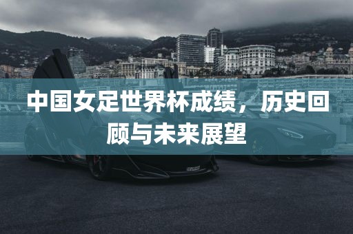 中国女足世界杯成绩，历史回顾与未来展望