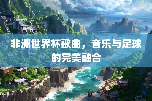 非洲世界杯歌曲，音乐与足球的完美融合