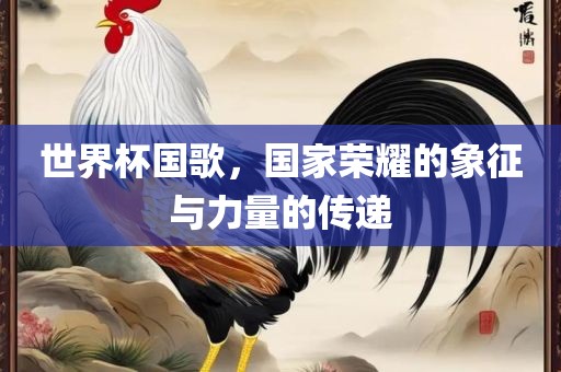 世界杯国歌，国家荣耀的象征与力量的传递