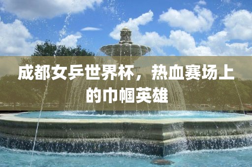 成都女乒世界杯，热血赛场上的巾帼英雄