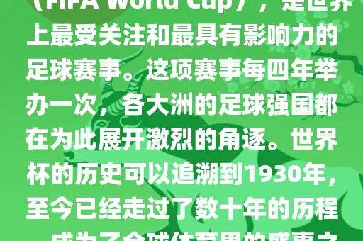 世界杯，全称国际足联世界杯（FIFA World Cup），是世界上最受关注和最具有影响力的足球赛事。这项赛事每四年举办一次，各大洲的足球强国都在为此展开激烈的角逐。世界杯的历史可以追溯到1930年，至今已经走过了数十年的历程，成为了全球体育界的盛事之一。