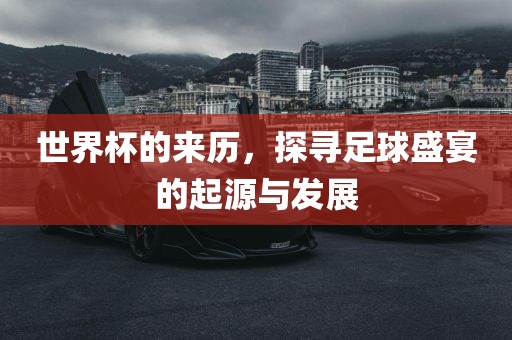 世界杯的来历，探寻足球盛宴的起源与发展