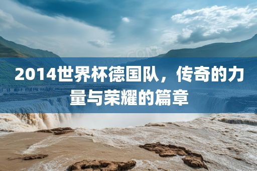 2014世界杯德国队，传奇的力量与荣耀的篇章