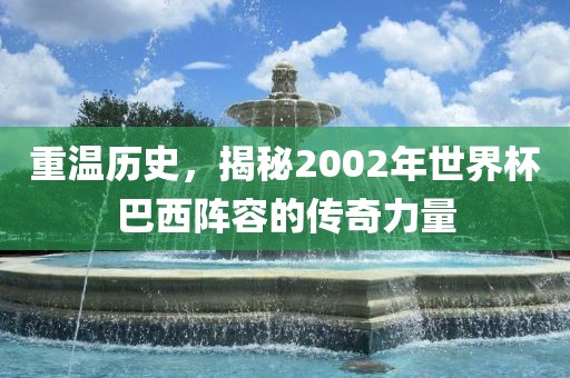 重温历史，揭秘2002年世界杯巴西阵容的传奇力量