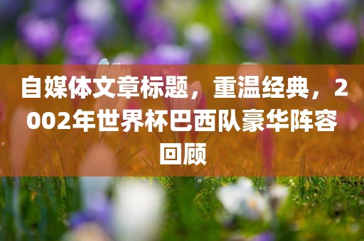 自媒体文章标题，重温经典，2002年世界杯巴西队豪华阵容回顾