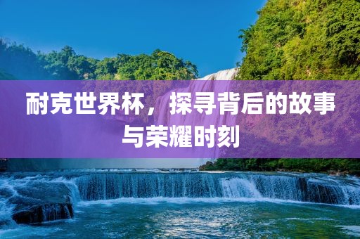 耐克世界杯，探寻背后的故事与荣耀时刻
