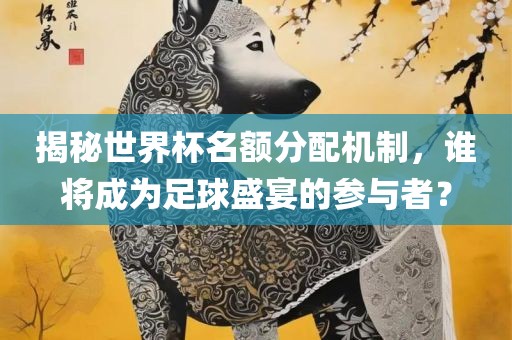 揭秘世界杯名额分配机制，谁将成为足球盛宴的参与者？