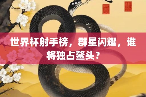 世界杯射手榜，群星闪耀，谁将独占鳌头？
