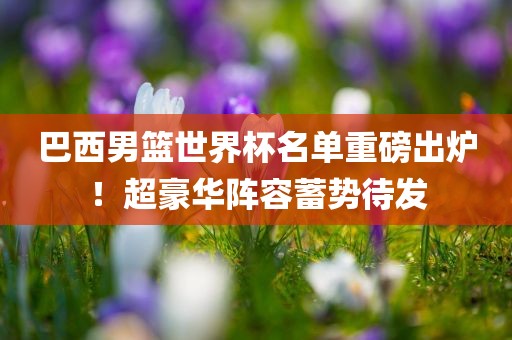 巴西男篮世界杯名单重磅出炉！超豪华阵容蓄势待发