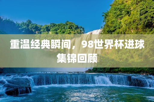 重温经典瞬间，98世界杯进球集锦回顾