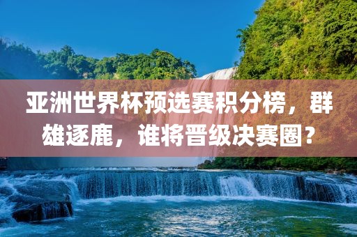 亚洲世界杯预选赛积分榜，群雄逐鹿，谁将晋级决赛圈？