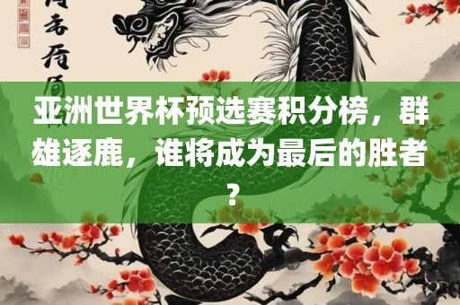 亚洲世界杯预选赛积分榜，群雄逐鹿，谁将成为最后的胜者？