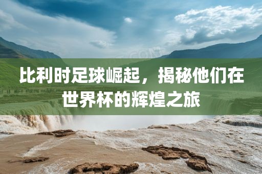 比利时足球崛起，揭秘他们在世界杯的辉煌之旅