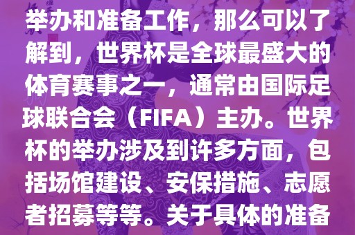 如果您是在询问关于世界杯的举办和准备工作，那么可以了解到，世界杯是全球最盛大的体育赛事之一，通常由国际足球联合会（FIFA）主办。世界杯的举办涉及到许多方面，包括场馆建设、安保措施、志愿者招募等等。关于具体的准备工作，可以参考以下几点