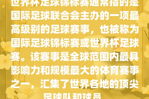 世界杯足球锦标赛通常指的是国际足球联合会主办的一项最高级别的足球赛事，也被称为国际足球锦标赛或世界杯足球赛。该赛事是全球范围内最具影响力和规模最大的体育赛事之一，汇集了世界各地的顶尖足球队和球员。