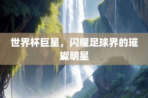 世界杯巨星，闪耀足球界的璀璨明星
