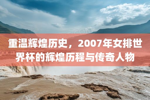 重温辉煌历史，2007年女排世界杯的辉煌历程与传奇人物