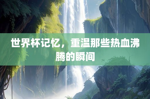 世界杯记忆，重温那些热血沸腾的瞬间