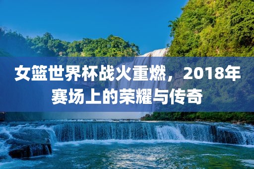女篮世界杯战火重燃，2018年赛场上的荣耀与传奇