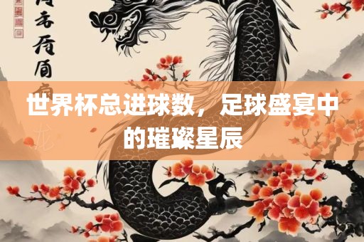 世界杯总进球数，足球盛宴中的璀璨星辰
