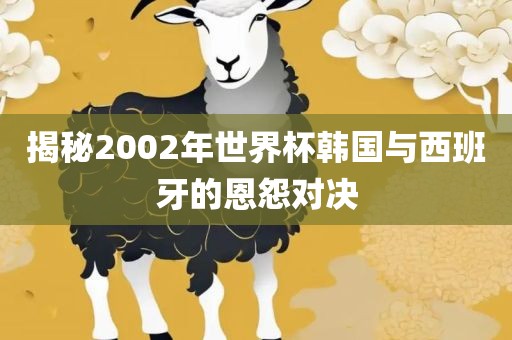 揭秘2002年世界杯韩国与西班牙的恩怨对决