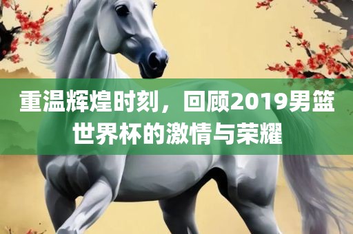 重温辉煌时刻，回顾2019男篮世界杯的激情与荣耀