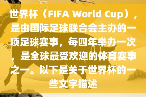 世界杯（FIFA World Cup），是由国际足球联合会主办的一项足球赛事，每四年举办一次，是全球最受欢迎的体育赛事之一。以下是关于世界杯的一些文字描述